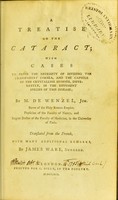 view A treatise on the cataract : with cases to prove the necessity of dividing the transparent cornea, and the capsule of the crystalline humour, differently, in the different species of this disease / by M. de Wenzel, jun. Baron of the Holy Roman Empire, physician of the Faculty of Nancy, and regent doctor of the Faculty of Medicine, in the University of Paris. Translated from the French, with many additional remarks, by James Ware, surgeon.