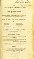 view The anatomical instructor, or, An illustration of the modern and most approved methods of preparing and preserving the different parts of the human body, and of quadrupeds, by injection, corrosion, maceration, distention, articulation, modelling, &c., with a variety of copper-plates / by Thomas Pole.