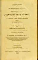 view Observations on the distinguishing symptoms of three different species of pulmonary consumption, the catarrhal, the apostematous, and the tuberculous : with some remarks on the remedies and regimen best fitted for the prevention, removal, or alleviation of each species / by Andrew Duncan.