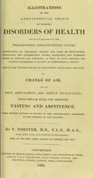 view Illustrations of the atmospherical origin of epidemic diseases, and of its relation to their predisponent constitutional causes : and on the twofold means of prevention, mitigation, and cure, and of the powerful influence of change of air as a prinicpal remedy / by T. Forster.