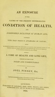 view An exposure of the causes of the present deteriorated condition of health and diminished duration of human life, compared with that which is attainable by nature : being an attempt to deduce from the phenomena of nature such rules of living as may greatly tend to correct the evil, and restore the health of mankind to its pristine strength and vigour; forming a code of health and long life, founded on principles fixed and indisputable / by Joel Pinney.