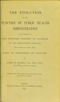 view The evolution of the function of public health administration : as illustrated by the sanitary history of Glasgow in the nineteenth century, and especially since 1854, with an exposition of results / by James B. Russell.