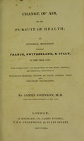 view Change of air, or, The pursuit of health : an autumnal excursion through France, Switzerland, & Italy, in the year 1829, with observations and reflections on the moral, physical, and medicinal influence of travelling-exercise, change of scene, foreign skies, and voluntary expatriation / by James Johnson.