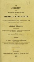 view An attempt to establish a new system of medical education, with a view to suppress ignorance, and preserve the respectability and utility of the Medical Charter : addressed to parents and guardians, the rising generation of medical students, and to the profession in general / by John Charles Litchfield.