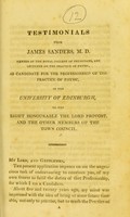 view Testimonials from James Sanders, M.D : member of the Royal College of Physicians, and lecturer on the practice of physic, as candidate for the professorship of the practice of physic, in the University of Edinburgh, to the Right Honourable the Lord Provost, and the other members of the Town Council.