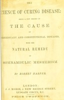 view The science of curing disease : being a new theory of the cause of hereditary and constitutional diseases, with the natural remedy in somnambulic mesmerism / by Robert Harper.