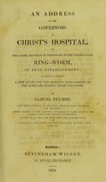 view An address to the governors of Christ's Hospital, on the causes, and means of prevention, of the disease called ring-worm, in that establishment : to which is attached a few rules for the domestic management of the scholars during their vacations / by Samuel Plumbe.