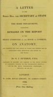 view A letter to ... the Secretary of State for the Home Department, containing remarks on the report of the Select Committee of the House of Commons, on anatomy and pointing out the means by which the science may be cultivated with advantage and safety to the public / by G.J. Guthrie.