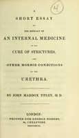 view A short essay on the efficacy of an internal medicine in the cure of strictures, and other morbid conditions of the urethra / by John Maddox Titley, M.D.