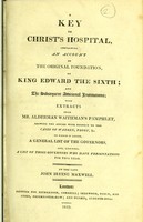 view A key to Christ's Hospital, containing an account of the original foundation, by King Edward the Sixth : and the subsequent additional institutions : with extracts from Mr. Alderman Waithman's pamphlet, shewing the abuses with respect to the cases of Warren, Proby, &c. : to which is added, a general list of the governors, and, likewise, a list of those governors who have presentations for this year / by the late John Irving Maxwell.