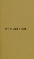 view How to nurse a child, or, The management of children and their diseases / by Alexander Milne.