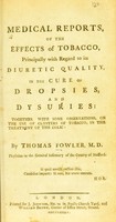 view Medical reports, of the effects of tobacco : principally with regard to its diuretic quality, in the cure of dropsies, and dysuries: together with some observations, on the use of clysters of tobacco, in the treatment of the colic / by Thomas Fowler.