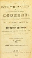 view The housewife's guide; or a complete system of modern cookery : containing directions how to roast and boil everything necessary for the table; to cure hams, bacon, &c. How to make gravies, sauces, fricassees, and various dishes for Lent: particularly adapted for the middle class of society / revised and corrected by J.E. Thomas.