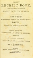 view The new receipt book, containing a large collection of highly estimated receipts, in a variety of branches, viz., brewing, making and preserving British wines, dying, rural and domestic economy, &c. &c., carefully selected from experienced and approved receipts, for the use of housekeepers in general ... / by G. Millswood.