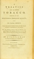 view A treatise upon the herb tobacco : pointing out its deleterious pernicious quality, and its fatal effects upon the human constitution, by the great variety of disorders it occasions: not only affecting three of the five senses, to a great degree, but impairing the faculties of the mind, and even frequently causing premature death / By a gentleman of the University of Cambridge.