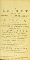 view A report, made by order of government, of a memoir, containing a new, easy, and succesful method of treating the child-bed or puerperal fever, made use of / by the late M. Doulcet ... ; translated from the French ; to which are added notes ... by John Whitehead.