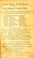 view A new book of cookery; or, Every woman a perfect cook : containing a very great variety of approved receipts in all the branches of cookery and confectionary ... To which is added, directions for clear starching, and the ladie's toilet ... Likewise a collection of family physical receipts ... / written by Mrs. A. Smith ... [etc.].