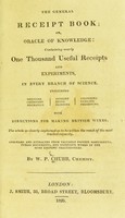 view The general receipt book; or Oracle of knowledge : containing nearly one thousand useful receipts and experiments, in every branch of science including: medicine, chemistry, mechanics, cookery, dying, painting, colouring, pickling, preserving. With directions for making British wines. The whole so clearly explained as to be within the reach of the most limited capacity. Compiled and extracted from valuable private manuscripts, public documents, and expensive works of the most eminent practitioners / by W.P. Chubb.