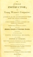 view The female instructor, or Young woman's companion : being a guide to all the accomplishments which adorn the female character, either as a useful member of society - a pleasing and instructive companion, or a respectable mother of a family. With many pleasing examples of illustrious females. To which are added, useful medicinal receipts, and a concise system of cookery, with other valuable information in the different branches of domestic economy.