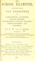 view The school examiner, containing nearly 4000 exercises on sacred history; geography; English grammar; the histories of England and Rome; sacred geography; and arithmetic / by C.W. and O. [sic] Eves.