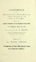 view Address by Dr. Ralph Vincent on "Production of pure milk and its value as a food for infants" : conference of representatives of public bodies and others interested in the supply of pure milk, held in the Council Chamber of the Bradford Town Hall, on Tuesday, May 21st, 1912. Councillor E.J. Smith, chairman of the Health Committee of the Bradford Corporation in the Chair.