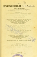 view The household oracle : a popular referee on subjects of household enquiry : including: - house building, buying and renting; house furnishing and decoration; housekeeping and domestic cookery; plain and fancy needlework; home farming, gardening, medicine; law; an epitome of the history of the world and the growth of the human family; the formation of our mother tongue and the rules of English grammar; a dictionary of religions; stepping stones of English history and a sketch of the English constitution setting forth the rights, privileges and duties of the English householder parochial, municipal, imperial; the story of the calendar, standards of weights and measures; arithmetical tables and tables of interest and a ready reckoner; household amusements, games, chess, cards and other indoor games, dancing, swimming, etiquette, ... / edited by Alfred H. Miles ; assisted by a staff of specialists.