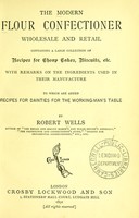 view The modern flour confectioner, wholesale and retail : containing a large collection of recipes for cheap cakes, biscuits, etc., with remarks on the ingredients used in their manufacture : to which are added recipes for dainties for the working-man's table / by Robert Wells.