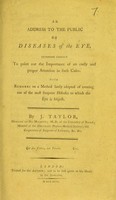 view An address to the public on diseases of the eye intended chiefly to point out the importance of an early and proper attention in such cases : with remarks on a method lately adopted of treating one of the most frequent diseases to which the eye is subject / by J. Taylor.