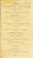 view Buchan's Domestic medicine modernized; or, a treatise on the prevention and cure of diseases by regimen and simple medicine : containing, ... observations on the comparative advantages of vaccine inoculation, ... an essay, enabling ruptured persons to manage themselves ... a family herbal: and such useful discoveries in medicine and surgery as have transpired since the demise of the late William Buchan.