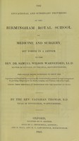 view The educational and subsidiary provisions of the Birmingham Royal School of Medicine and Surgery set forth in a letter to the Rev. Dr. Samuel Wilson Warneford ... : the whole being intended to shew the importance and practicability of applying the means actually possessed to some arrangement for providing collegiately for the board, lodging, and tutelary care of its pupils during their residence at Birmingham for the purposes of study / by Vaughan Thomas.