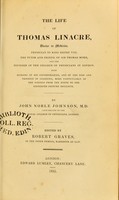 view The life of Thomas Linacre, Doctor in medicine, physician to King Henry VIII, the tutor and friend of Sir Thomas More, and the founder of the Royal College of Physicians : With memoirs of his contemporaries, and of the rise and progress of learning, ... from the ninth to the sixteenth century inclusive / by John Noble Johnson ; edited by Robert Graves.