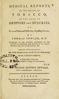 view Medical reports, of the effects of tobacco, in the cure of dropsies and dysuries, or cases of pain and difficulty of passing urine ... Together with observations on the medicinal effects of tobacco, from correspondents / by Thomas Fowler.