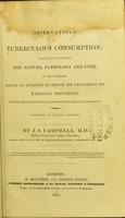 view Observations on tuberculous consumption : containing new views on the nature, pathology and cure of that disease, being an attempt to found its treatment on rational principles, deduced from physiology and confirmed by extensive application / by J.S. Campbell.