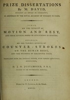 view Prize dissertations ... First, on the effects of motion and rest, and their several modes of application in surgery. Secondly, on the various effects of counter-strokes on the human body, and the methods of relieving them / by M. David ; translated from the original French, with copious additional annotations, by J.O. Justamond.