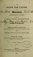 view The seats and causes of diseases, investigated by anatomy; containing a great variety of dissections, and accompanied with remarks ... / John Baptist Morgagni ; abridged, and elucidated with copious notes by William Cooke.