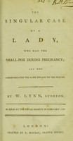 view The singular case of a lady, who had the small-pox during pregnancy; and who communicated the same disease to the foetus. ... As read at the Royal Society in February 1786 / by W. Lynn.