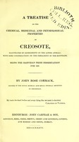 view A treatise on the chemical, medicinal, and physiological properties of creosote : illustrated by experiments on the lower animals: with some considerations on the embalment of the Egyptians. Being the Harveian prize dissertation for 1836 / by John Rose Cormack.
