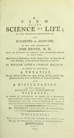 view A view of ehe [sic] science of life : on the principles established in The elements of medicine, of the late celebrated John Brown, M.D. ; with an attempt to correct some important errors of that work ; and cases in illustration, chiefly selected from the records of their practice, at the General Hospital, at Calcutta / by William Yates & Charles Maclean ; to which is subjoined, A treatise on the action of mercury upon living bodies ... ; and A dissertation on the source of epidemic and pestilential diseases ... ; by Charles Maclean, of Calcutta.