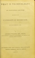 view What is technology? : an inaugural lecture delivered in the University of Edinburgh, on November 7, 1855 / by George Wilson.
