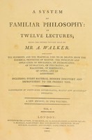 view A system of familiar philosophy : in twelve lectures / being the course usually read by Mr. A. Walker. Containing the elements and the practical uses to be drawn from the chemical properties of matter ; the principles and application of mechanics; of hydrostatics; of hydraulics; of pneumatics; of magnetism; of electricity; of optics; and of astronomy. Including every material modern discovery and improvement to the present time.