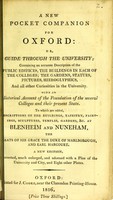 view New pocket companion for Oxford, or, Guide through the University : containing an accurate description of the public edifices, the buildings in each of the colleges, the gardens, statues, pictures, hieroglyphics, and all other curiosities in the university : with an historical account of the foundation of the several colleges and their present state : to which are added, descriptions of the buildings, tapestry, paintings, sculptures, temples, gardens, &c. at Blenheim and Nuneham, the seats of his Grace the Duke of Marlborough, and Earl Harcourt.