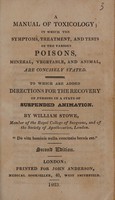 view A Manual of toxicology; in which the symptoms, treatment, and tests of the various poisons, mineral, vegetable, and animal, are concisely stated. To which are added, directions for the recovery of persons in a state of suspended animation. / By William Stowe.