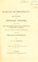 view A manual of pharmacy, for the student of veterinary medicine ; containing the substances employed at the Royal Veterinary College, with an attempt at their classification, and the pharmacopoeia of that institution / [William John Thomas Morton].