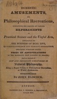 view Domestic amusements, or philosophical recreations containing the results of various experiments in practical science, and the useful arts : applicable to the business of real life ... including numerous useful tests of adulterations ... and an account of new and important discoveries in natural philosophy being a sequel to Philosophical recreations, or winter amusements / By John Badcock.