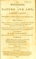 view The wonders of nature and art; or, A concise account of whatever is most curious and remarkable in the world; whether relating to its animal, vegetable and mineral productions, or to the manufactures, buildings and inventions of its inhabitants, compiled from historical and geographical works of established celebrity, and illustrated with the discoveries of modern travellers / [Thomas Smith].