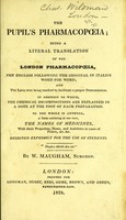 view The pupil's pharmacopoeia; being a literal translation of the London Pharmacopoeia, the English following the original in italics word for word : and the Latin text being marked to facilitate a proper pronunciation In addition to which, the chemical decompositions are explained in a note at the foot of each preparation. To the whole is annexed, a table exhibiting at one view, the names of medicines, with their properties, doses, and antidotes ... etc / By W. Maugham.