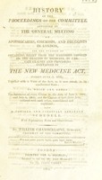 view History of the proceedings of the committee appointed by the general meeting of apothecaries, chemists, and druggists in London, for the purpose of obtaining relief from the hardships imposed on the dealers in medicine, by certain clauses and provisions contained in the new Medicine Act, passed June 3, 1802, together with a view of the Act, as it now stands, in its ameliorated state; to which are added the substance of every clause in the acts of June 3 1802, and July 4 1803 and the clauses of both these Acts, collated ... consolidated and explained ... With explanatory notes and observations / [William Chamberlaine].