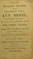 view A true and particular account of that extraordinary woman, Ann Moor of Tutbury, Staffordshire ; who has lived entirely without food for three years ; giving the particulars of her life ... attested by Mr. Taylor, surgeon, of Lane-End, and Mr. H. Jackson, of Tutbury / [Ann Moore].