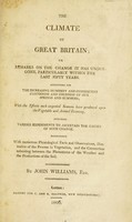 view The climate of Great Britain, or remarks on the change it has undergone, particularly within the last fifty years. Accounting for the increasing humidity and consequent cloudiness and coldness of our springs and summers, with the effects such ungenial seasons have produced upon the vegetable and animal economy / by John Williams.