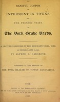 view The baneful custom of interment in towns, and the present state of the York grave yards : a lecture, delivered in the Merchant's Hall, York, on Thursday, June 10, 1847 / by Alfred E. Hargrove.